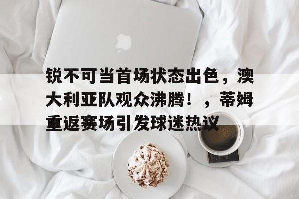 爱游戏棋牌关于锐不可当首场状态出色，澳大利亚队观众沸腾！，蒂姆重返赛场引发球迷热议的信息